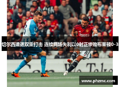 切尔西遭遇双重打击 连续两场失利以0射正惨败布莱顿0-3